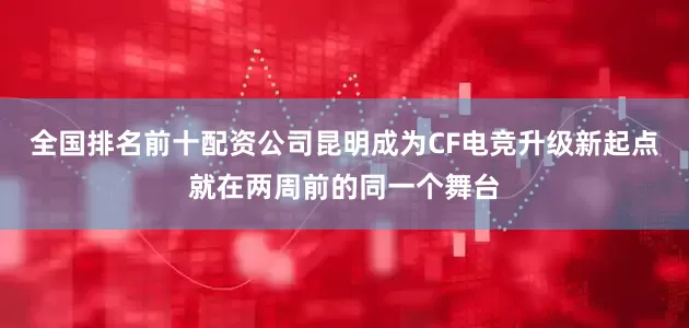 全国排名前十配资公司昆明成为CF电竞升级新起点就在两周前的同一个舞台