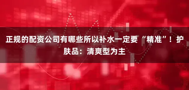 正规的配资公司有哪些所以补水一定要 “精准”！护肤品：清爽型为主
